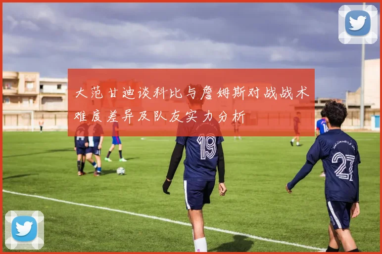 大范甘迪谈科比与詹姆斯对战战术难度差异及队友实力分析