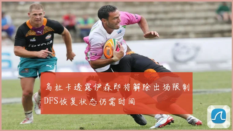 乌杜卡透露伊森即将解除出场限制DFS恢复状态仍需时间