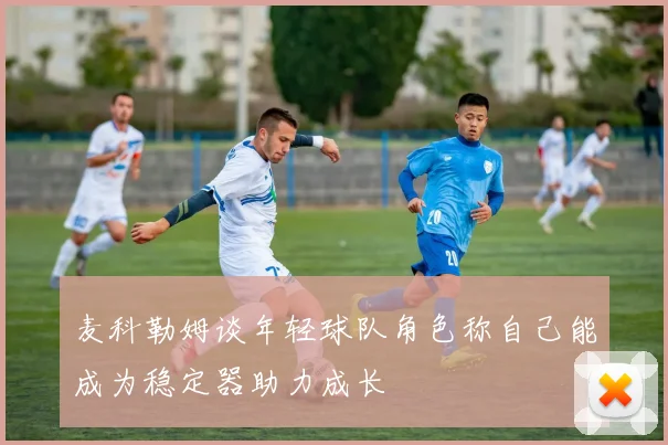 麦科勒姆谈年轻球队角色称自己能成为稳定器助力成长