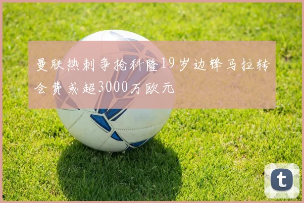 曼联热刺争抢科隆19岁边锋马拉转会费或超3000万欧元