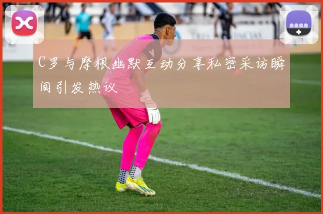 C罗与摩根幽默互动分享私密采访瞬间引发热议