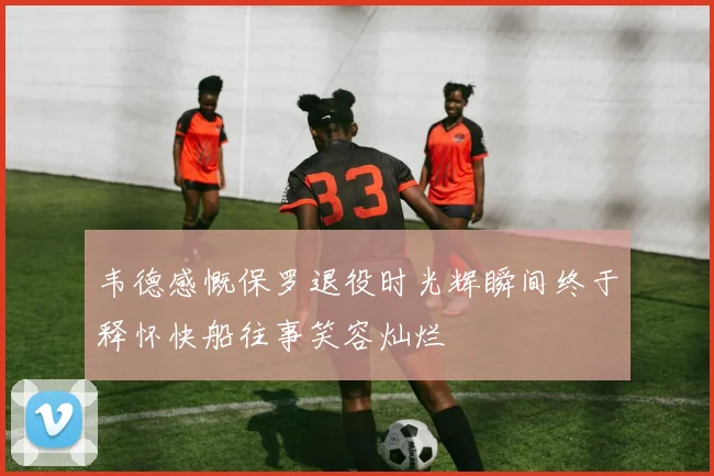 韦德感慨保罗退役时光辉瞬间终于释怀快船往事笑容灿烂