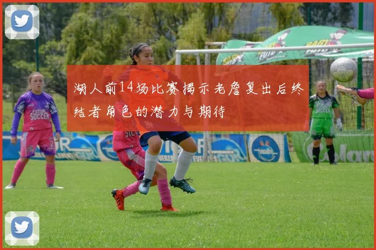 湖人前14场比赛揭示老詹复出后终结者角色的潜力与期待