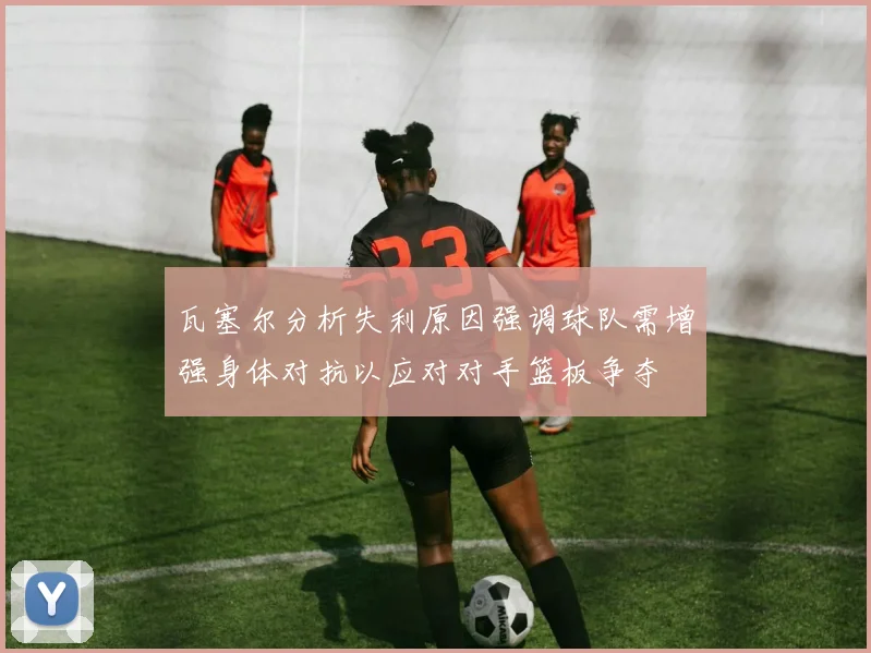 瓦塞尔分析失利原因强调球队需增强身体对抗以应对对手篮板争夺