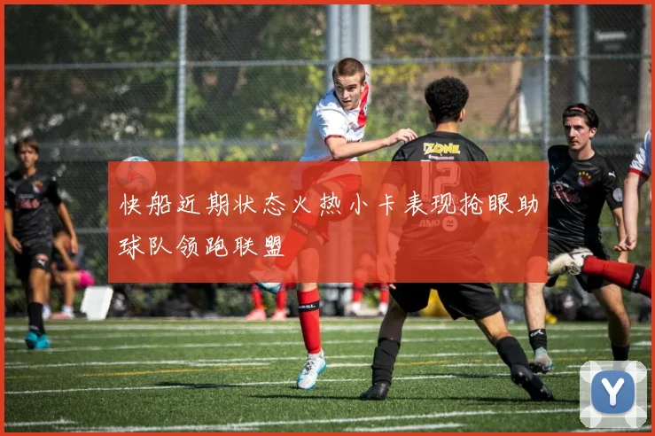 快船近期状态火热小卡表现抢眼助球队领跑联盟
