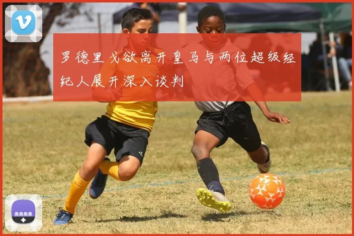 罗德里戈欲离开皇马与两位超级经纪人展开深入谈判