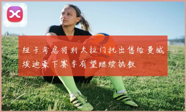 纽卡考虑将利夫拉门托出售给曼城埃迪豪下赛季有望继续执教