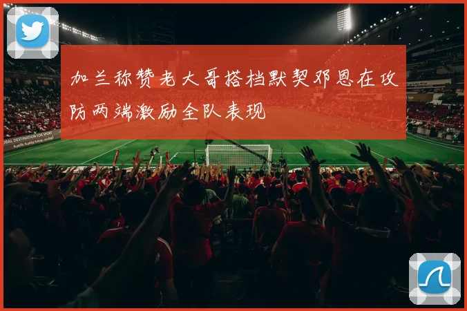 加兰称赞老大哥搭档默契邓恩在攻防两端激励全队表现