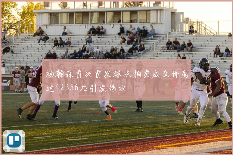 杨瀚森首次首发球衣拍卖成交价高达42356元引发热议