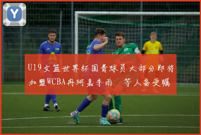 U19女篮世界杯国青球员大部分即将加盟WCBA冉珂嘉李雨汧等人备受瞩目