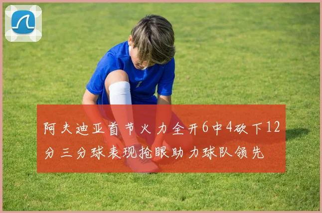 阿夫迪亚首节火力全开6中4砍下12分三分球表现抢眼助力球队领先