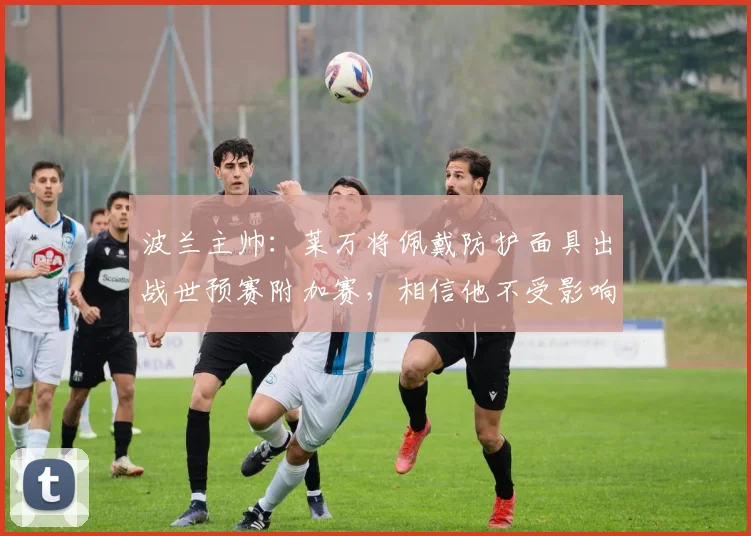 波兰主帅：莱万将佩戴防护面具出战世预赛附加赛，相信他不受影响