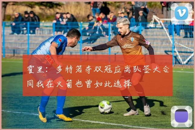 霍里：多特若夺双冠应离队签大合同我在火箭也曾如此选择