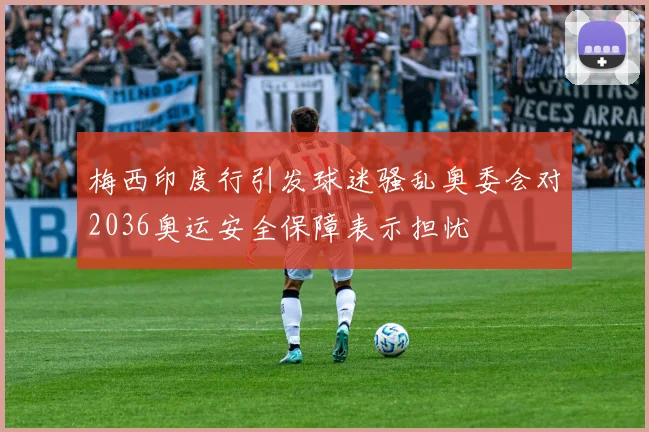 梅西印度行引发球迷骚乱奥委会对2036奥运安全保障表示担忧