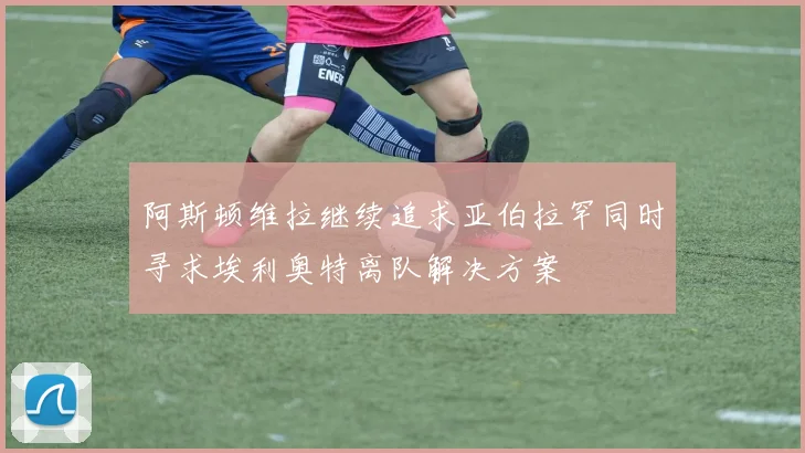 阿斯顿维拉继续追求亚伯拉罕同时寻求埃利奥特离队解决方案