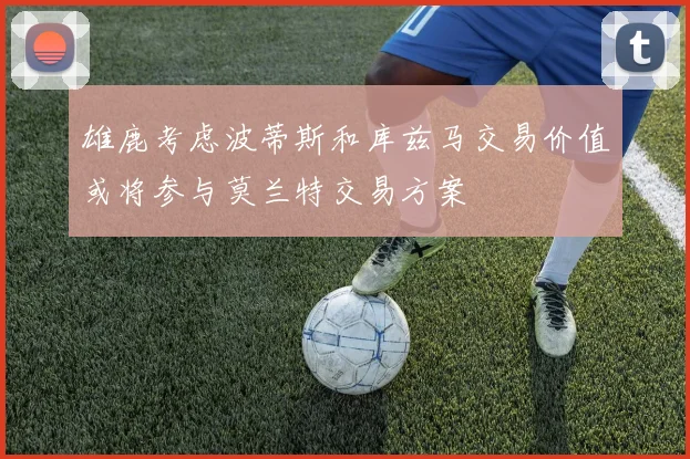 雄鹿考虑波蒂斯和库兹马交易价值或将参与莫兰特交易方案