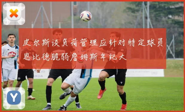 皮尔斯谈负荷管理应针对特定球员恩比德脆弱詹姆斯年纪大
