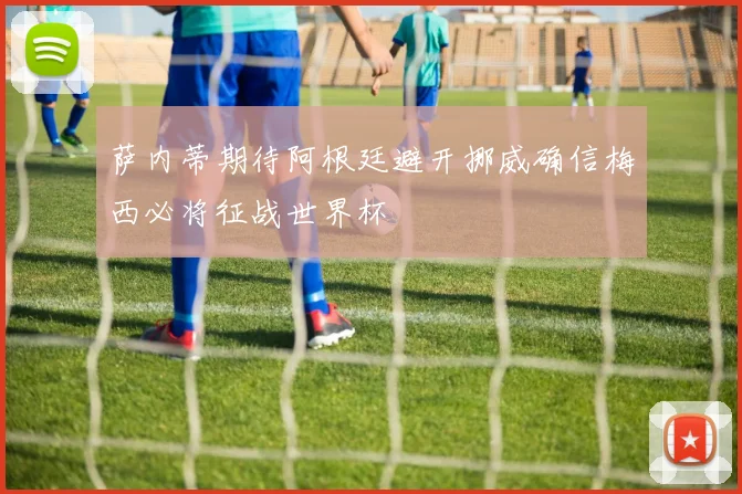 萨内蒂期待阿根廷避开挪威确信梅西必将征战世界杯