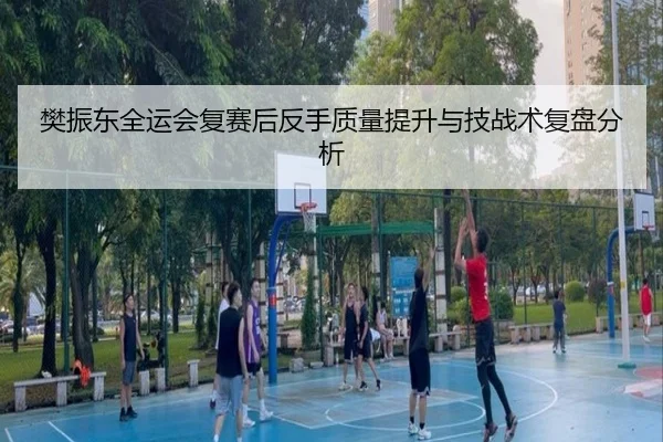 樊振东全运会复赛后反手质量提升与技战术复盘分析